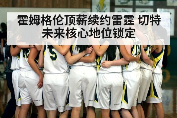 霍姆格伦顶薪续约雷霆 切特未来核心地位锁定