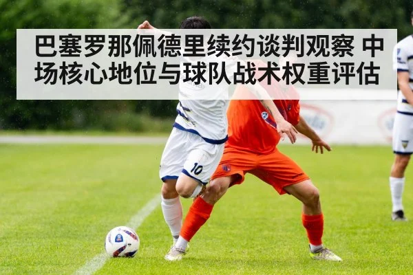 巴塞罗那佩德里续约谈判观察 中场核心地位与球队战术权重评估